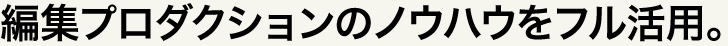 編集プロダクションのノウハウをフル活用。