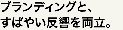 ブランディングと、すばやい反響を両立。