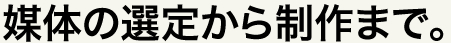 媒体の選定から制作まで。