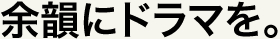 余韻にドラマを。