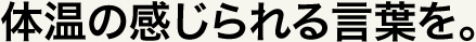 体温の感じられる言葉を。