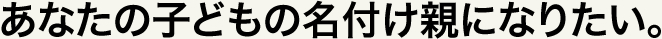 あなたの子どもの名付け親になりたい。