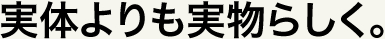 実体よりも実物らしく。