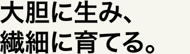 大胆に生み、繊細に育てる。