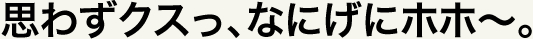 思わずクスっ、なにげにホホ～。