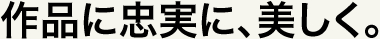 作品に忠実に、美しく。