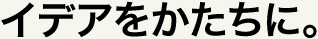 イデアをかたちに。