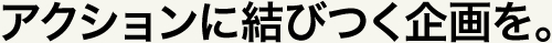 アクションに結びつく企画を。