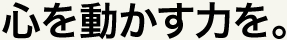 心を動かす力を。