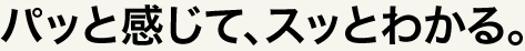 パッと感じて、スッとわかる。