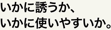 いかに誘うか、いかに使いやすいか。