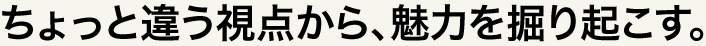 ちょっと違う視点から、魅力を掘り起こす。