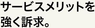 サービスメリットを強く訴求。