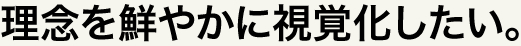 理念を鮮やかに視覚化したい。