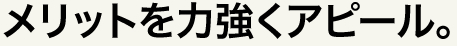 メリットを力強くアピール。