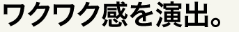 ワクワク感を演出。