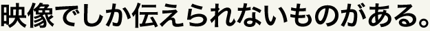 映像でしか伝えられないものがある。
