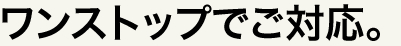 ワンストップでご対応。