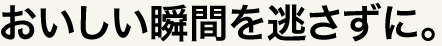 おいしい瞬間を逃さずに。