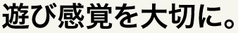 遊び感覚を大切に。