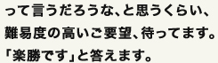 って言うだろうな、と思うくらいのご要望、待ってます。きっと、「楽勝です」と答えます。